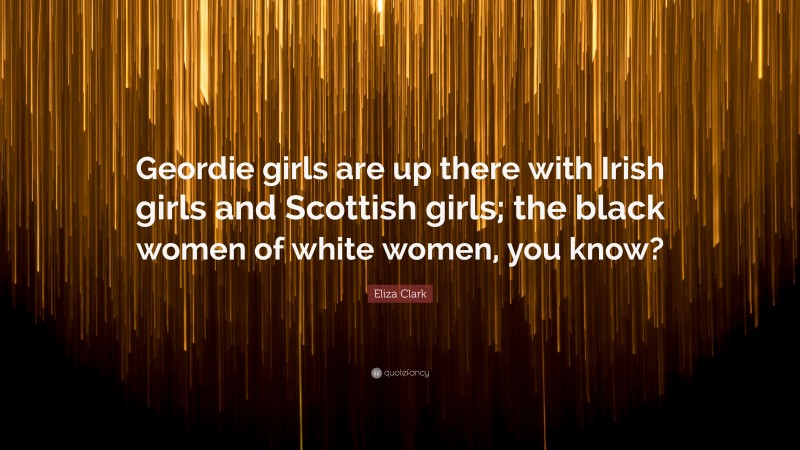 Eliza Clark Quote: “Geordie girls are up there with Irish girls and Scottish girls; the black women of white women, you know?”