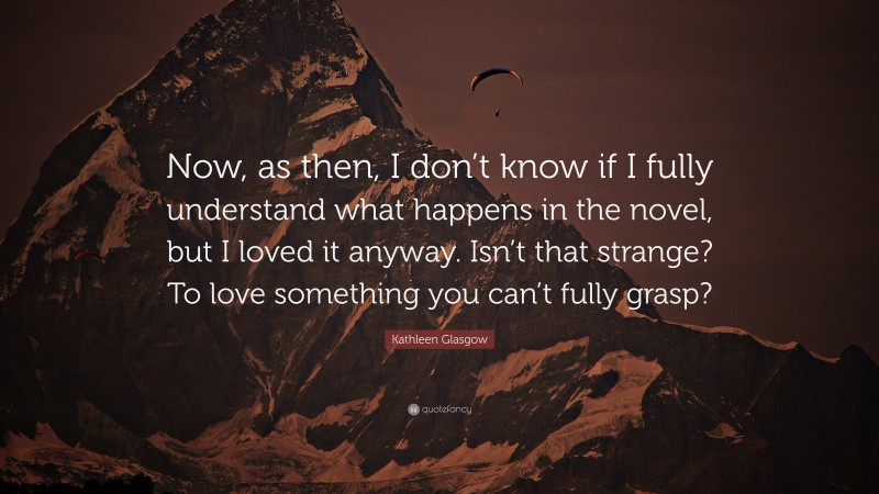 Kathleen Glasgow Quote: “Now, as then, I don’t know if I fully understand what happens in the novel, but I loved it anyway. Isn’t that strange? To love something you can’t fully grasp?”