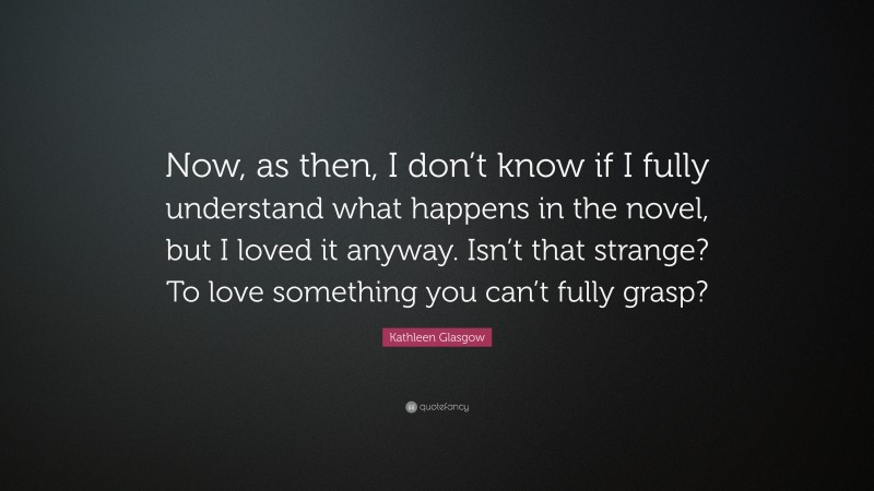 Kathleen Glasgow Quote: “Now, as then, I don’t know if I fully understand what happens in the novel, but I loved it anyway. Isn’t that strange? To love something you can’t fully grasp?”