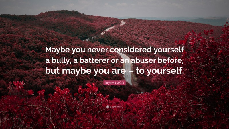 Bryant McGill Quote: “Maybe you never considered yourself a bully, a batterer or an abuser before, but maybe you are – to yourself.”