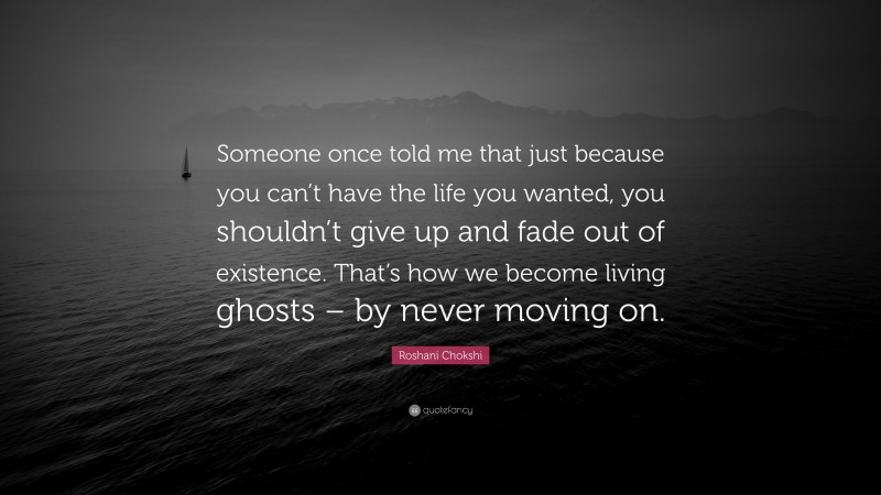 Roshani Chokshi Quote: “Someone once told me that just because you can’t have the life you wanted, you shouldn’t give up and fade out of existence. That’s how we become living ghosts – by never moving on.”