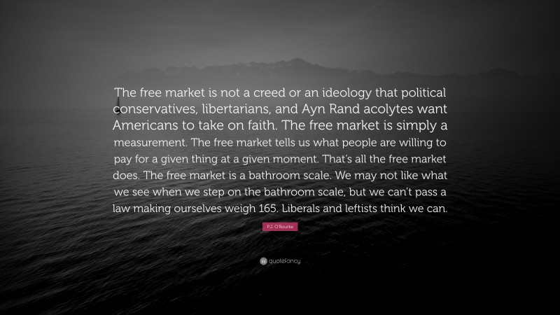 P.J. O'Rourke Quote: “The free market is not a creed or an ideology that political conservatives, libertarians, and Ayn Rand acolytes want Americans to take on faith. The free market is simply a measurement. The free market tells us what people are willing to pay for a given thing at a given moment. That’s all the free market does. The free market is a bathroom scale. We may not like what we see when we step on the bathroom scale, but we can’t pass a law making ourselves weigh 165. Liberals and leftists think we can.”