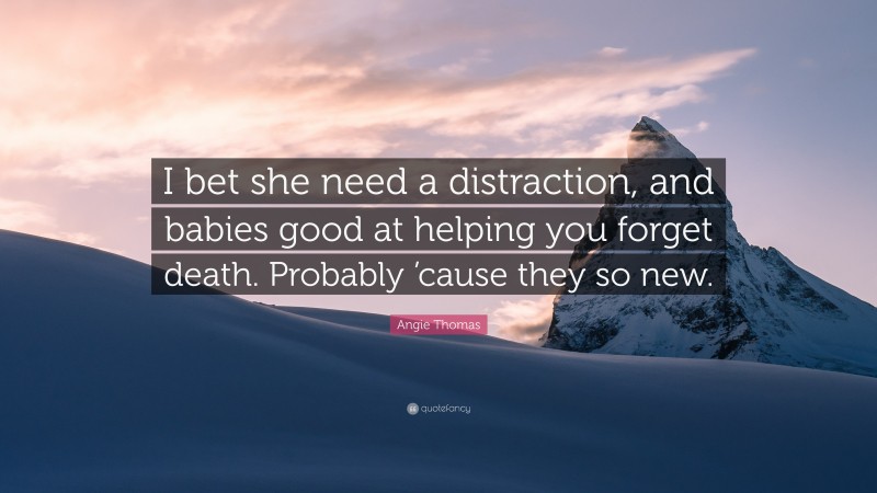 Angie Thomas Quote: “I bet she need a distraction, and babies good at helping you forget death. Probably ’cause they so new.”