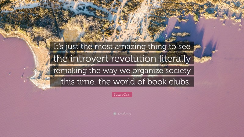 Susan Cain Quote: “It’s just the most amazing thing to see the introvert revolution literally remaking the way we organize society – this time, the world of book clubs.”