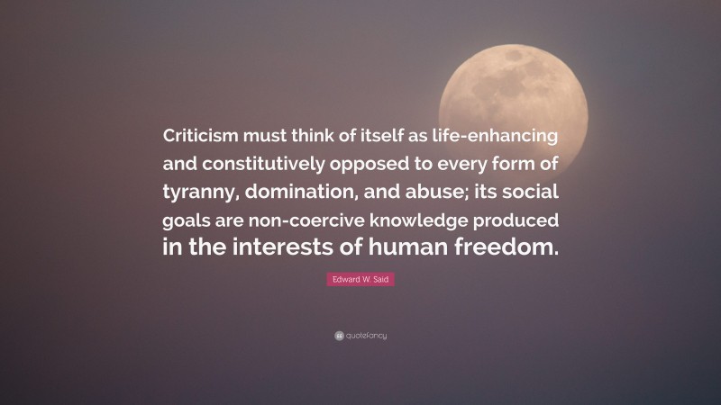 Edward W. Said Quote: “Criticism must think of itself as life-enhancing and constitutively opposed to every form of tyranny, domination, and abuse; its social goals are non-coercive knowledge produced in the interests of human freedom.”