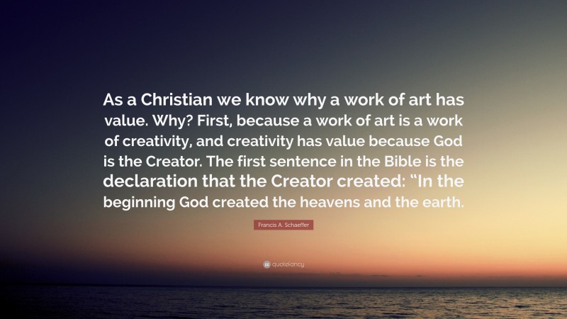 Francis A. Schaeffer Quote: “As a Christian we know why a work of art has value. Why? First, because a work of art is a work of creativity, and creativity has value because God is the Creator. The first sentence in the Bible is the declaration that the Creator created: “In the beginning God created the heavens and the earth.”