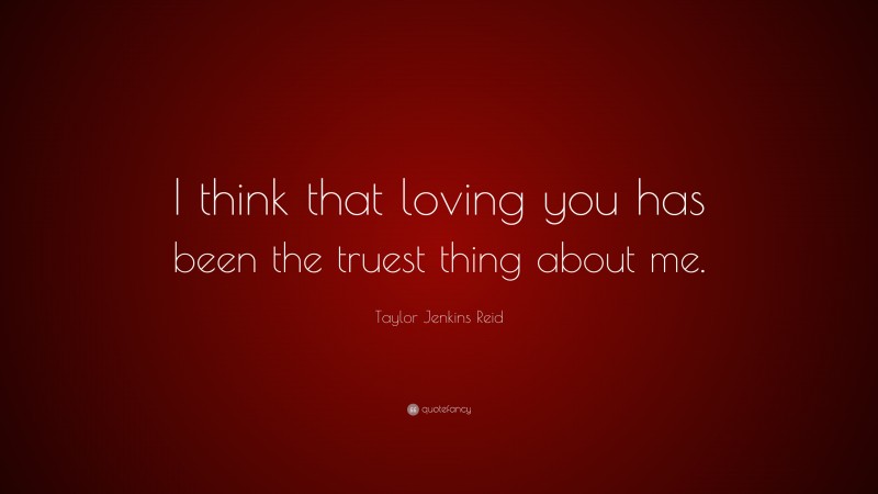 Taylor Jenkins Reid Quote: “I think that loving you has been the truest thing about me.”