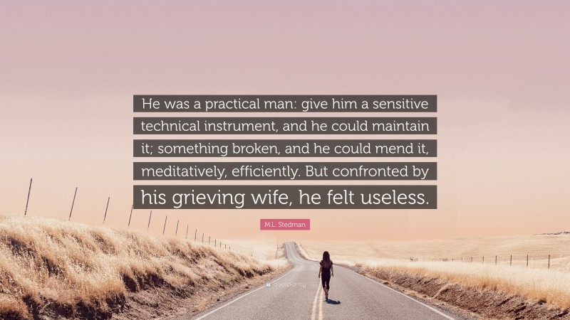 M.L. Stedman Quote: “He was a practical man: give him a sensitive technical instrument, and he could maintain it; something broken, and he could mend it, meditatively, efficiently. But confronted by his grieving wife, he felt useless.”