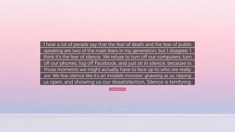 Jefferson Bethke Quote: “I hear a lot of people say that the fear of death and the fear of public speaking are two of the main fears in my generation, but I disagree. I think it’s the fear of silence. We refuse to turn off our computers, turn off our phones, log off Facebook, and just sit in silence, because in those moments we might actually have to face up to who we really are. We fear silence like it’s an invisible monster, gnawing at us, ripping us open, and showing us our dissatisfaction. Silence is terrifying.”