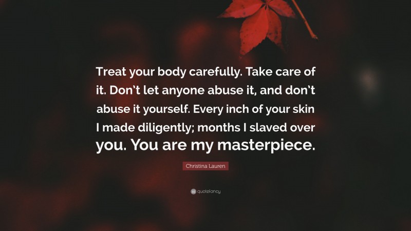 Christina Lauren Quote: “Treat your body carefully. Take care of it. Don’t let anyone abuse it, and don’t abuse it yourself. Every inch of your skin I made diligently; months I slaved over you. You are my masterpiece.”