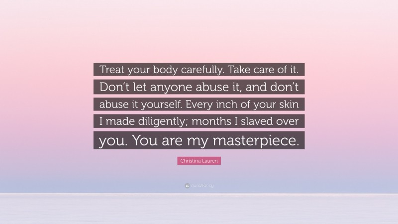 Christina Lauren Quote: “Treat your body carefully. Take care of it. Don’t let anyone abuse it, and don’t abuse it yourself. Every inch of your skin I made diligently; months I slaved over you. You are my masterpiece.”