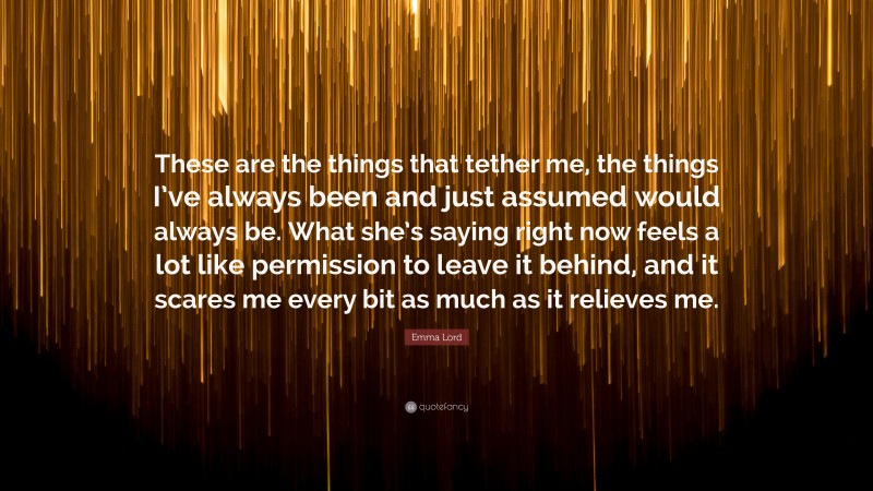 Emma Lord Quote: “These are the things that tether me, the things I’ve always been and just assumed would always be. What she’s saying right now feels a lot like permission to leave it behind, and it scares me every bit as much as it relieves me.”