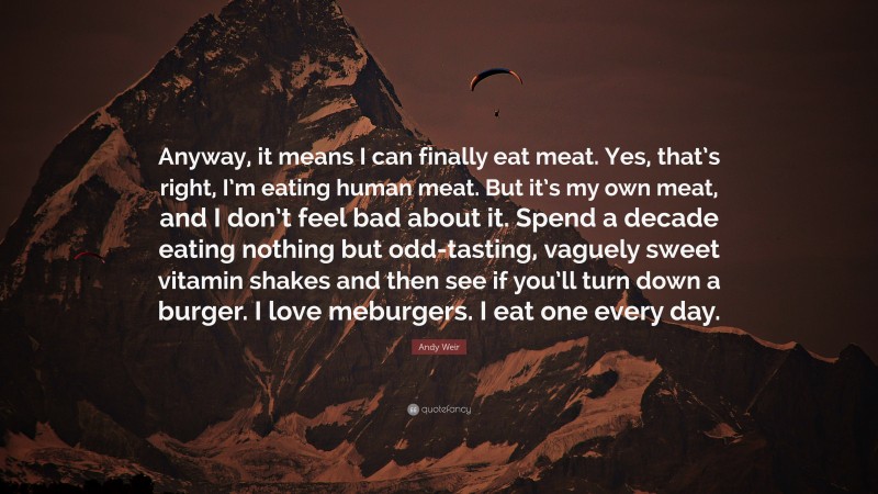 Andy Weir Quote: “Anyway, it means I can finally eat meat. Yes, that’s right, I’m eating human meat. But it’s my own meat, and I don’t feel bad about it. Spend a decade eating nothing but odd-tasting, vaguely sweet vitamin shakes and then see if you’ll turn down a burger. I love meburgers. I eat one every day.”