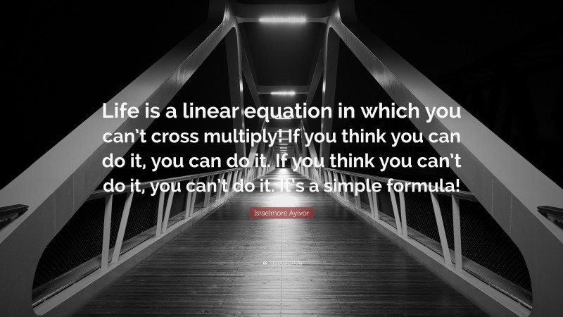 Israelmore Ayivor Quote: “Life is a linear equation in which you can’t cross multiply! If you think you can do it, you can do it. If you think you can’t do it, you can’t do it. It’s a simple formula!”
