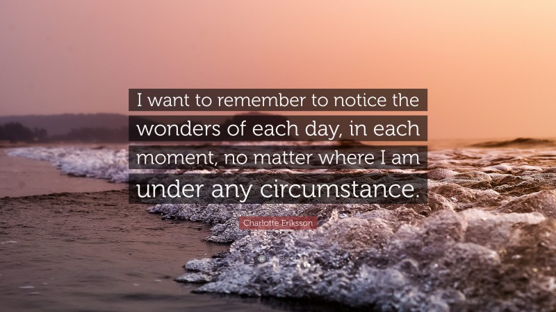 Charlotte Eriksson Quote: “I want to remember to notice the wonders of each day, in each moment, no matter where I am under any circumstance.”