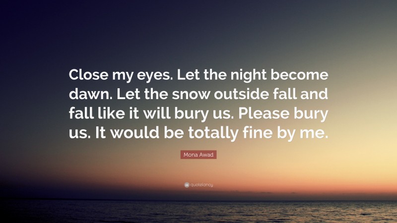 Mona Awad Quote: “Close my eyes. Let the night become dawn. Let the snow outside fall and fall like it will bury us. Please bury us. It would be totally fine by me.”