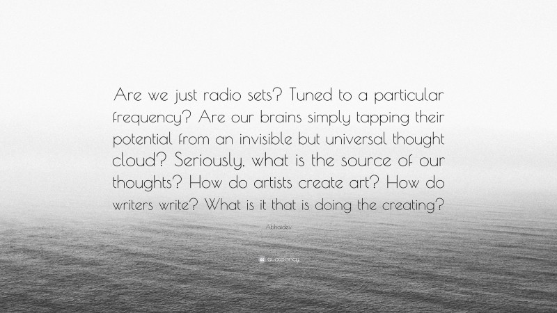 Abhaidev Quote: “Are we just radio sets? Tuned to a particular frequency? Are our brains simply tapping their potential from an invisible but universal thought cloud? Seriously, what is the source of our thoughts? How do artists create art? How do writers write? What is it that is doing the creating?”