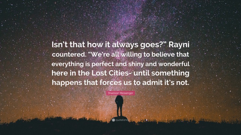 Shannon Messenger Quote: “Isn’t that how it always goes?” Rayni countered. “We’re all willing to believe that everything is perfect and shiny and wonderful here in the Lost Cities- until something happens that forces us to admit it’s not.”