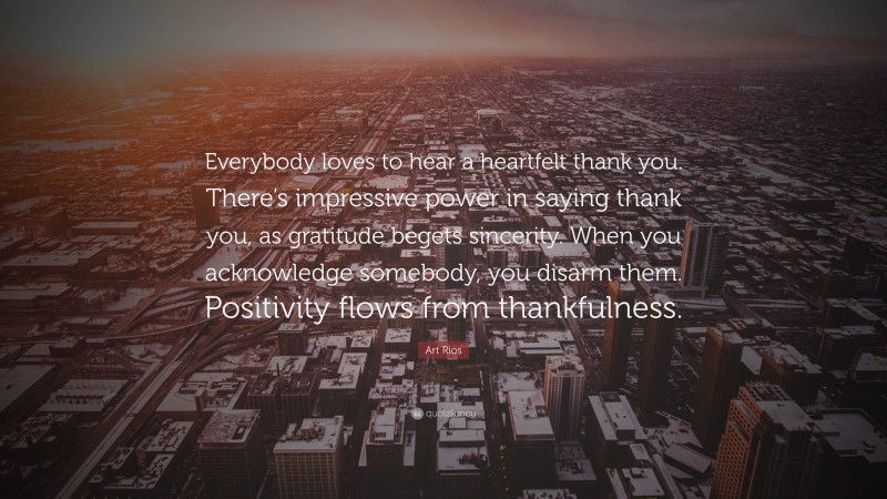 Art Rios Quote: “Everybody loves to hear a heartfelt thank you. There’s impressive power in saying thank you, as gratitude begets sincerity. When you acknowledge somebody, you disarm them. Positivity flows from thankfulness.”