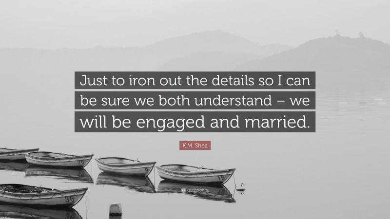 K.M. Shea Quote: “Just to iron out the details so I can be sure we both understand – we will be engaged and married.”