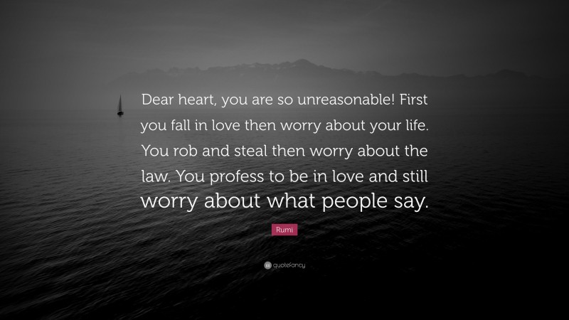Rumi Quote: “Dear heart, you are so unreasonable! First you fall in love then worry about your life. You rob and steal then worry about the law. You profess to be in love and still worry about what people say.”