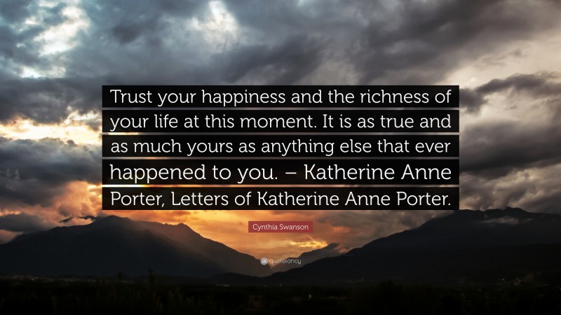 Cynthia Swanson Quote: “Trust your happiness and the richness of your life at this moment. It is as true and as much yours as anything else that ever happened to you. – Katherine Anne Porter, Letters of Katherine Anne Porter.”