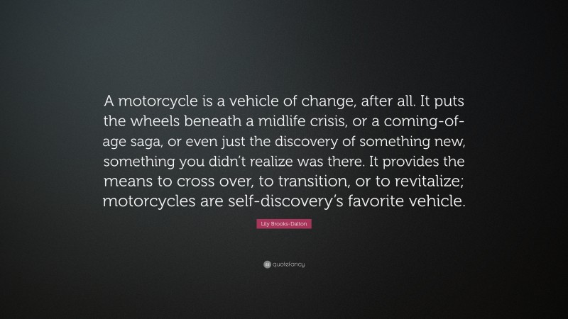 Lily Brooks-Dalton Quote: “A motorcycle is a vehicle of change, after all. It puts the wheels beneath a midlife crisis, or a coming-of-age saga, or even just the discovery of something new, something you didn’t realize was there. It provides the means to cross over, to transition, or to revitalize; motorcycles are self-discovery’s favorite vehicle.”