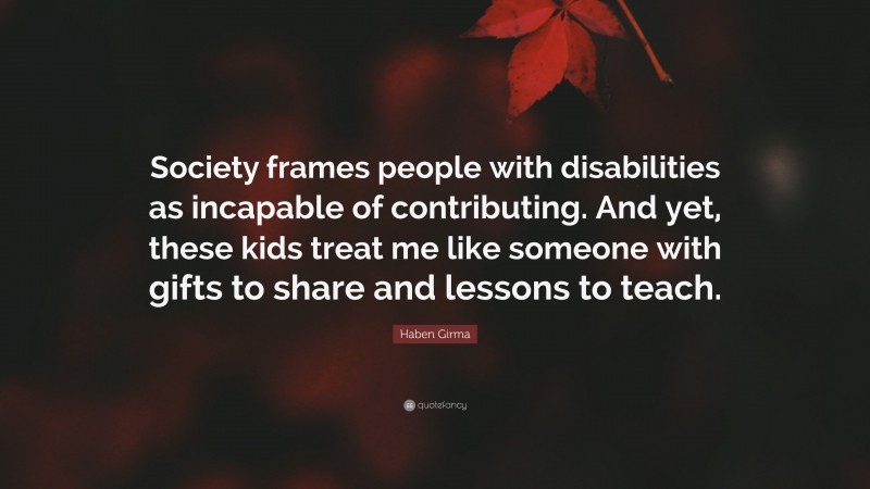 Haben Girma Quote: “Society frames people with disabilities as incapable of contributing. And yet, these kids treat me like someone with gifts to share and lessons to teach.”