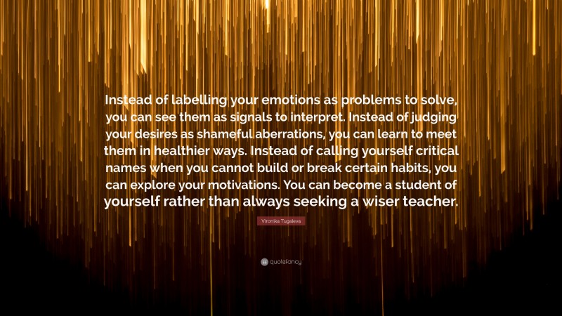 Vironika Tugaleva Quote: “Instead of labelling your emotions as problems to solve, you can see them as signals to interpret. Instead of judging your desires as shameful aberrations, you can learn to meet them in healthier ways. Instead of calling yourself critical names when you cannot build or break certain habits, you can explore your motivations. You can become a student of yourself rather than always seeking a wiser teacher.”