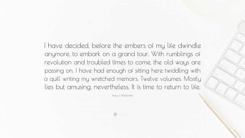 Harry F. MacDonald Quote: “I have decided, before the embers of my life dwindle anymore, to embark on a grand tour. With rumblings of revolution and troubled times to come, the old ways are passing on. I have had enough of sitting here twiddling with a quill writing my wretched memoirs. Twelve volumes. Mostly lies but amusing, nevertheless. It is time to return to life.”