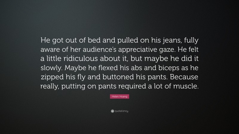 Helen Hoang Quote: “He got out of bed and pulled on his jeans, fully aware of her audience’s appreciative gaze. He felt a little ridiculous about it, but maybe he did it slowly. Maybe he flexed his abs and biceps as he zipped his fly and buttoned his pants. Because really, putting on pants required a lot of muscle.”