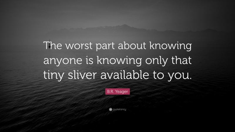 B.R. Yeager Quote: “The worst part about knowing anyone is knowing only that tiny sliver available to you.”