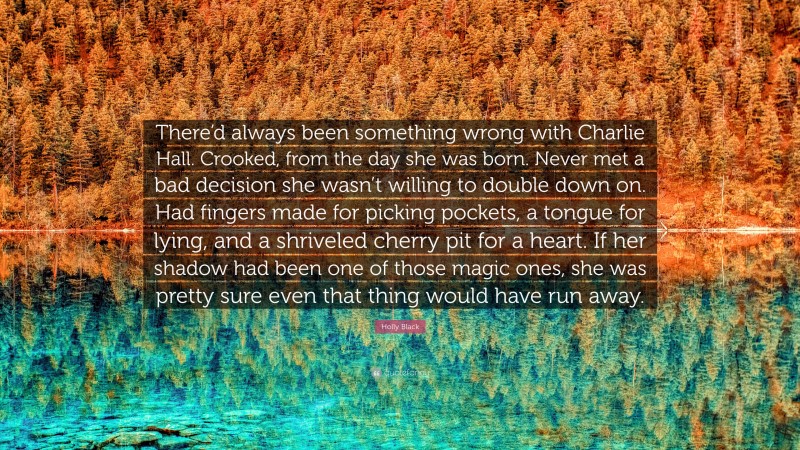 Holly Black Quote: “There’d always been something wrong with Charlie Hall. Crooked, from the day she was born. Never met a bad decision she wasn’t willing to double down on. Had fingers made for picking pockets, a tongue for lying, and a shriveled cherry pit for a heart. If her shadow had been one of those magic ones, she was pretty sure even that thing would have run away.”
