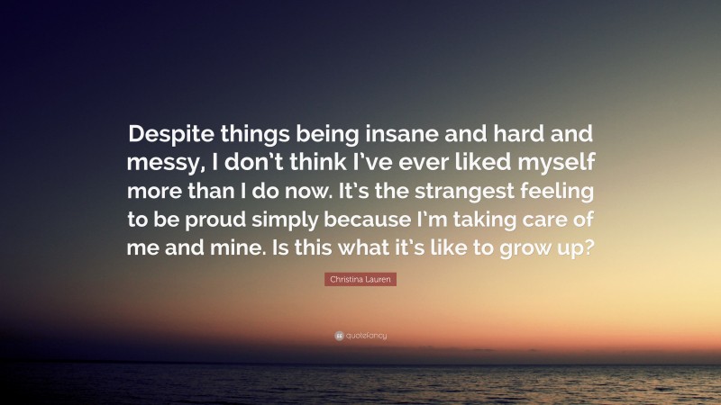 Christina Lauren Quote: “Despite things being insane and hard and messy, I don’t think I’ve ever liked myself more than I do now. It’s the strangest feeling to be proud simply because I’m taking care of me and mine. Is this what it’s like to grow up?”