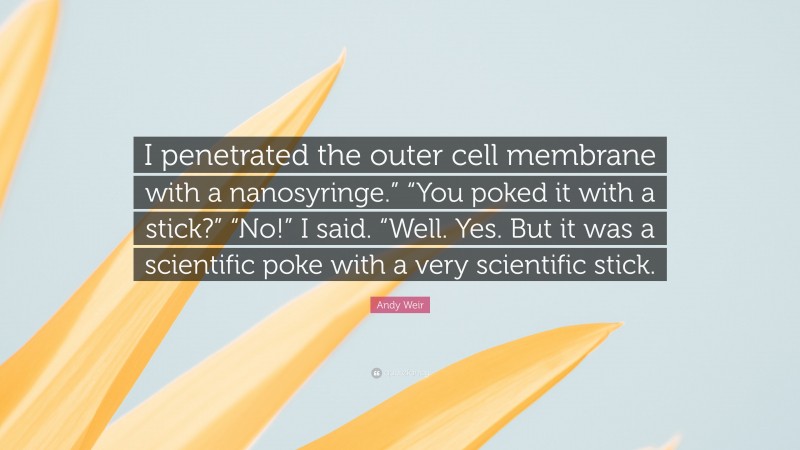 Andy Weir Quote: “I penetrated the outer cell membrane with a nanosyringe.” “You poked it with a stick?” “No!” I said. “Well. Yes. But it was a scientific poke with a very scientific stick.”