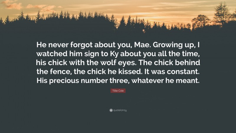 Tillie Cole Quote: “He never forgot about you, Mae. Growing up, I watched him sign to Ky about you all the time, his chick with the wolf eyes. The chick behind the fence, the chick he kissed. It was constant. His precious number three, whatever he meant.”