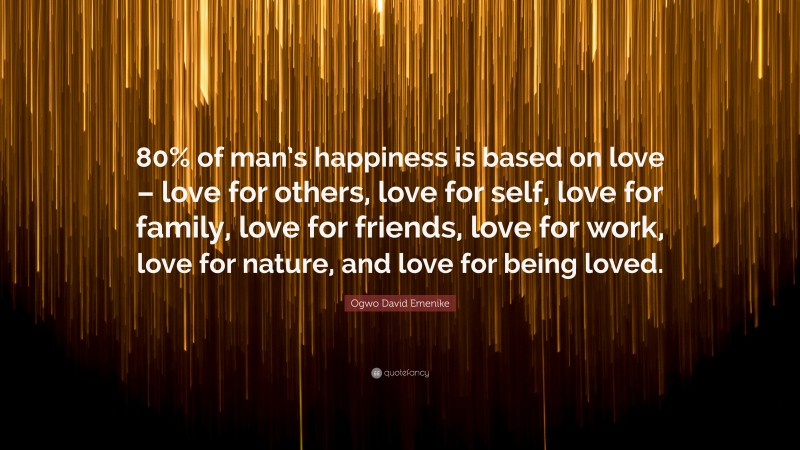 Ogwo David Emenike Quote: “80% of man’s happiness is based on love – love for others, love for self, love for family, love for friends, love for work, love for nature, and love for being loved.”