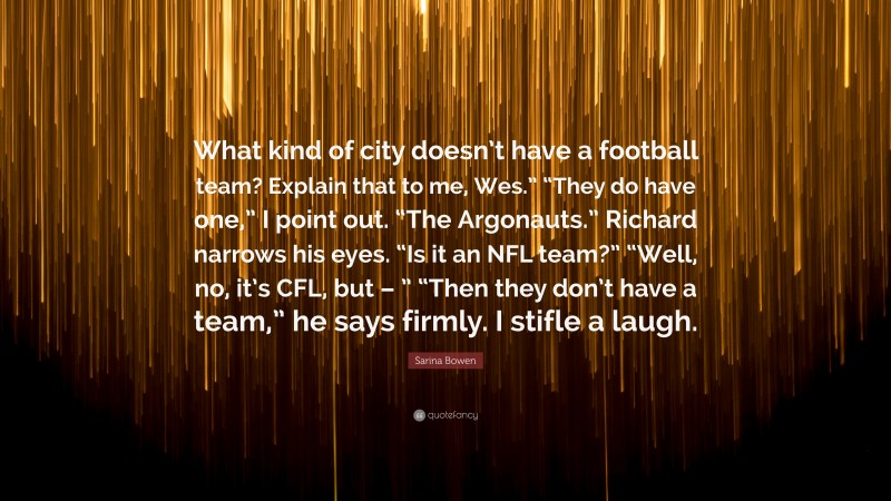 Sarina Bowen Quote: “What kind of city doesn’t have a football team? Explain that to me, Wes.” “They do have one,” I point out. “The Argonauts.” Richard narrows his eyes. “Is it an NFL team?” “Well, no, it’s CFL, but – ” “Then they don’t have a team,” he says firmly. I stifle a laugh.”