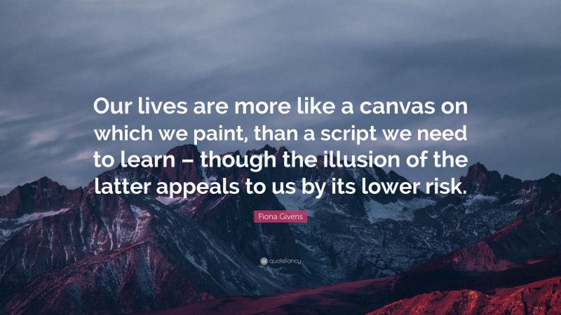 Fiona Givens Quote: “Our lives are more like a canvas on which we paint, than a script we need to learn – though the illusion of the latter appeals to us by its lower risk.”