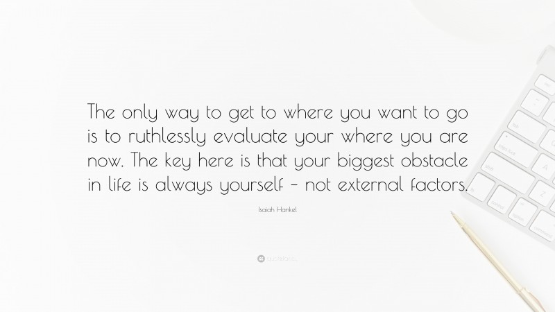Isaiah Hankel Quote: “The only way to get to where you want to go is to ruthlessly evaluate your where you are now. The key here is that your biggest obstacle in life is always yourself – not external factors.”