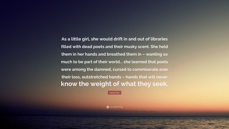 Lang Leav Quote: “As a little girl, she would drift in and out of libraries filled with dead poets and their musky scent. She held them in her hands and breathed them in – wanting so much to be part of their world... she learned that poets were among the damned, cursed to commiserate over their loss, outstretched hands – hands that will never know the weight of what they seek.”