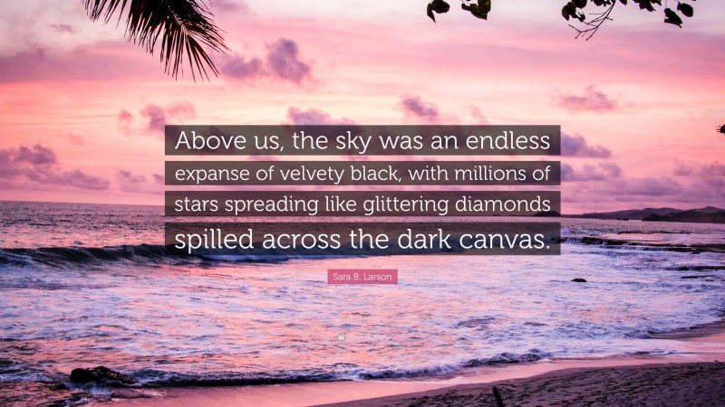 Sara B. Larson Quote: “Above us, the sky was an endless expanse of velvety black, with millions of stars spreading like glittering diamonds spilled across the dark canvas.”