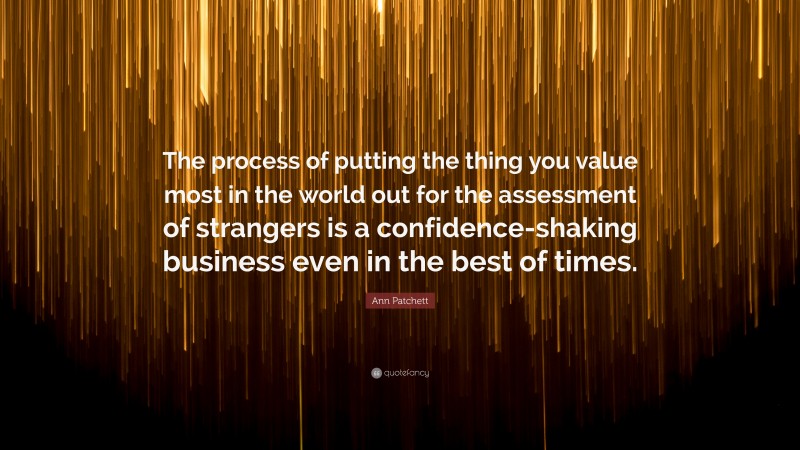 Ann Patchett Quote: “The process of putting the thing you value most in the world out for the assessment of strangers is a confidence-shaking business even in the best of times.”