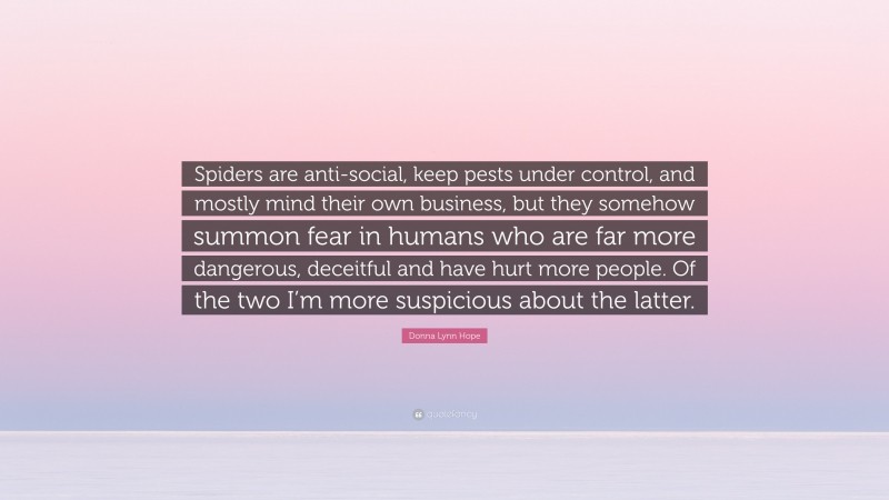 Donna Lynn Hope Quote: “Spiders are anti-social, keep pests under control, and mostly mind their own business, but they somehow summon fear in humans who are far more dangerous, deceitful and have hurt more people. Of the two I’m more suspicious about the latter.”