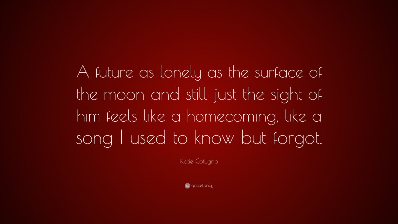 Katie Cotugno Quote: “A future as lonely as the surface of the moon and still just the sight of him feels like a homecoming, like a song I used to know but forgot.”
