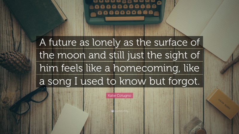 Katie Cotugno Quote: “A future as lonely as the surface of the moon and still just the sight of him feels like a homecoming, like a song I used to know but forgot.”