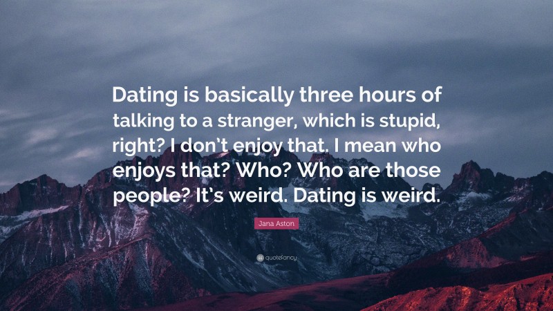 Jana Aston Quote: “Dating is basically three hours of talking to a stranger, which is stupid, right? I don’t enjoy that. I mean who enjoys that? Who? Who are those people? It’s weird. Dating is weird.”