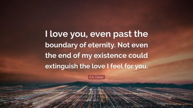 E.A. Carter Quote: “I love you, even past the boundary of eternity. Not even the end of my existence could extinguish the love I feel for you.”