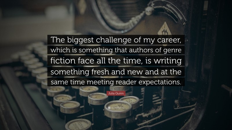 Julia Quinn Quote: “The biggest challenge of my career, which is something that authors of genre fiction face all the time, is writing something fresh and new and at the same time meeting reader expectations.”