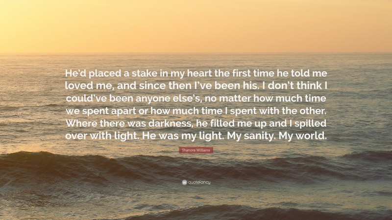 Shanora Williams Quote: “He’d placed a stake in my heart the first time he told me loved me, and since then I’ve been his. I don’t think I could’ve been anyone else’s, no matter how much time we spent apart or how much time I spent with the other. Where there was darkness, he filled me up and I spilled over with light. He was my light. My sanity. My world.”